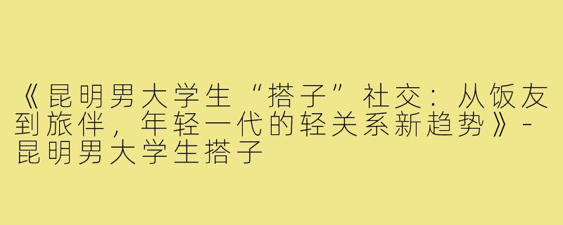 《昆明男大学生“搭子”社交：从饭友到旅伴，年轻一代的轻关系新趋势》-昆明男大学生搭子