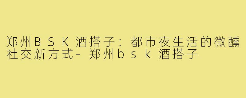郑州BSK酒搭子：都市夜生活的微醺社交新方式-郑州bsk酒搭子