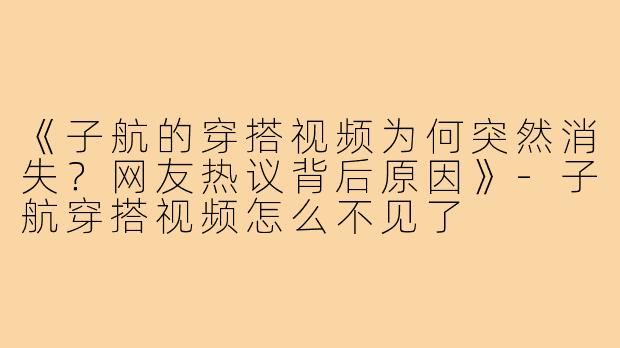 《子航的穿搭视频为何突然消失？网友热议背后原因》-子航穿搭视频怎么不见了