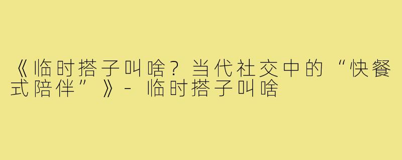 《临时搭子叫啥？当代社交中的“快餐式陪伴”》-临时搭子叫啥