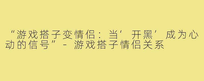“游戏搭子变情侣：当‘开黑’成为心动的信号”-游戏搭子情侣关系