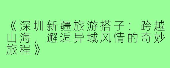 《深圳新疆旅游搭子：跨越山海，邂逅异域风情的奇妙旅程》