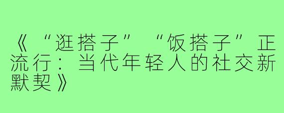 《“逛搭子”“饭搭子”正流行:当代年轻人的社交新默契》