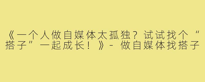 《一个人做自媒体太孤独？试试找个“搭子”一起成长！》-做自媒体找搭子