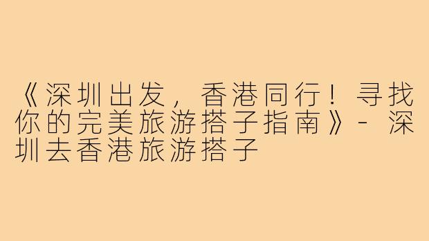 《深圳出发，香港同行！寻找你的完美旅游搭子指南》-深圳去香港旅游搭子