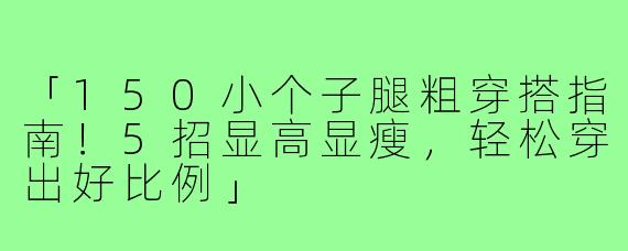 「150小个子腿粗穿搭指南！5招显高显瘦，轻松穿出好比例」