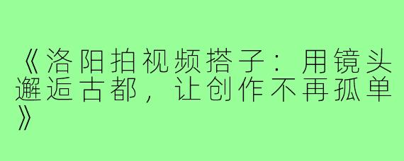 《洛阳拍视频搭子：用镜头邂逅古都，让创作不再孤单》