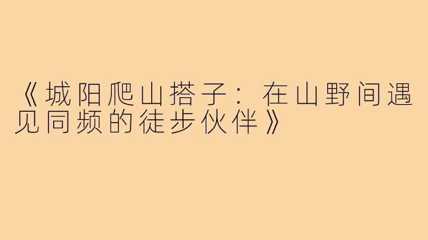 《城阳爬山搭子:在山野间遇见同频的徒步伙伴》