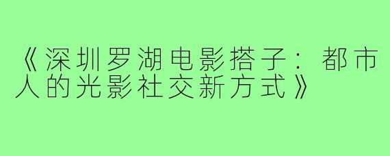 《深圳罗湖电影搭子：都市人的光影社交新方式》