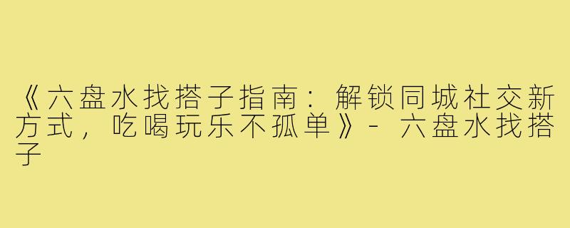 《六盘水找搭子指南：解锁同城社交新方式，吃喝玩乐不孤单》-六盘水找搭子