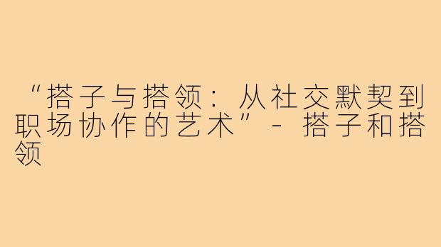 “搭子与搭领：从社交默契到职场协作的艺术”-搭子和搭领