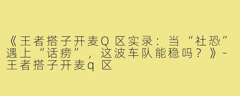 《王者搭子开麦Q区实录：当“社恐”遇上“话痨”，这波车队能稳吗？》-王者搭子开麦q区