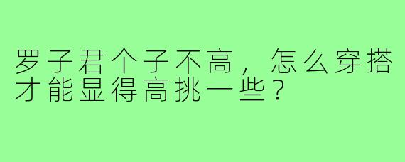 罗子君个子不高，怎么穿搭才能显得高挑一些？