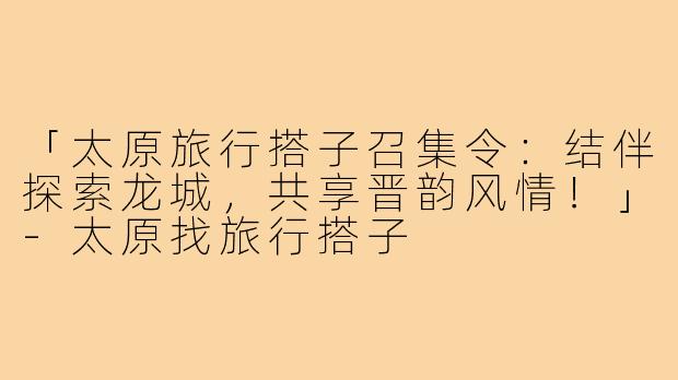 「太原旅行搭子召集令:结伴探索龙城,共享晋韵风情!」-太原找旅行搭子