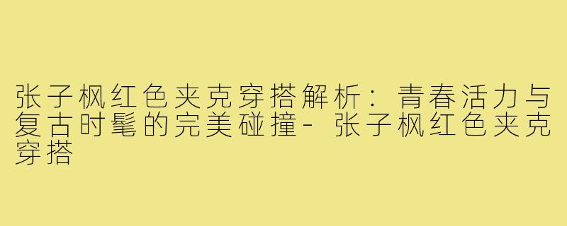 张子枫红色夹克穿搭解析:青春活力与复古时髦的完美碰撞-张子枫红色夹克穿搭