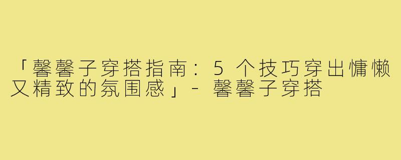 「馨馨子穿搭指南：5个技巧穿出慵懒又精致的氛围感」-馨馨子穿搭