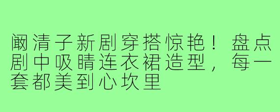 阚清子新剧穿搭惊艳!盘点剧中吸睛连衣裙造型,每一套都美到心坎里