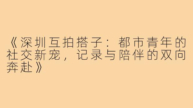 《深圳互拍搭子：都市青年的社交新宠，记录与陪伴的双向奔赴》