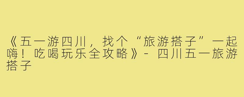 《五一游四川，找个“旅游搭子”一起嗨！吃喝玩乐全攻略》-四川五一旅游搭子
