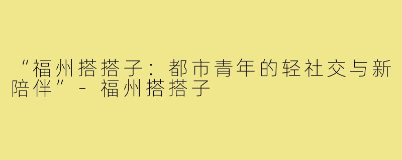“福州搭搭子:都市青年的轻社交与新陪伴”-福州搭搭子