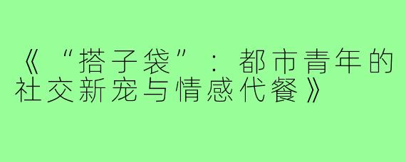 《“搭子袋”:都市青年的社交新宠与情感代餐》
