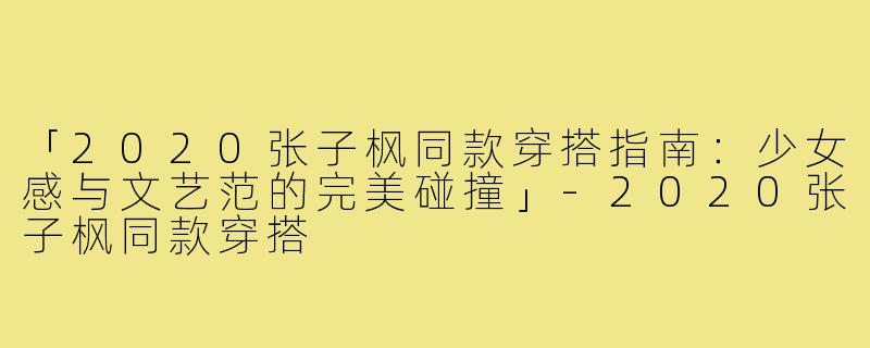 「2020张子枫同款穿搭指南：少女感与文艺范的完美碰撞」-2020张子枫同款穿搭