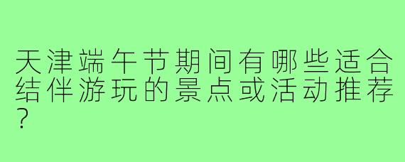 天津端午节期间有哪些适合结伴游玩的景点或活动推荐？