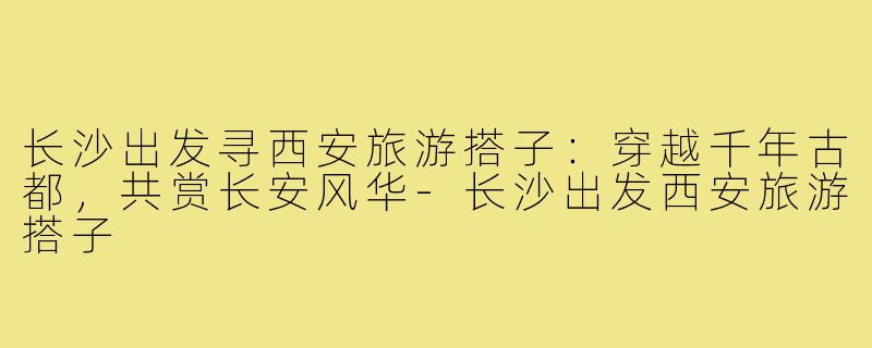 长沙出发寻西安旅游搭子：穿越千年古都，共赏长安风华-长沙出发西安旅游搭子
