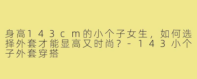 身高143cm的小个子女生，如何选择外套才能显高又时尚？-143小个子外套穿搭