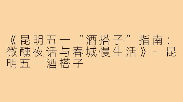 《昆明五一“酒搭子”指南：微醺夜话与春城慢生活》-昆明五一酒搭子