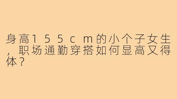 身高155cm的小个子女生，职场通勤穿搭如何显高又得体？