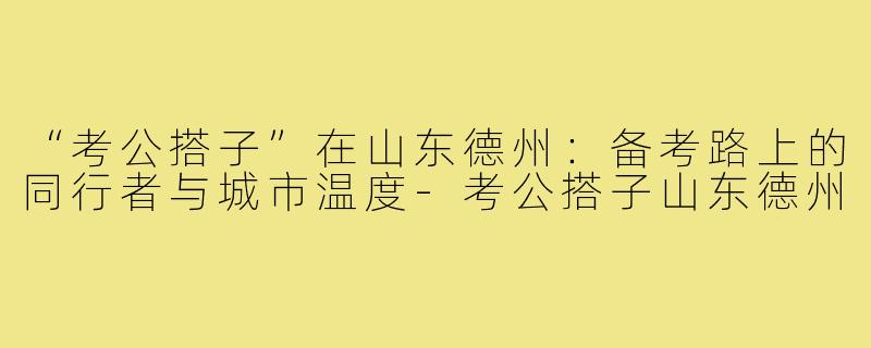 “考公搭子”在山东德州：备考路上的同行者与城市温度-考公搭子山东德州