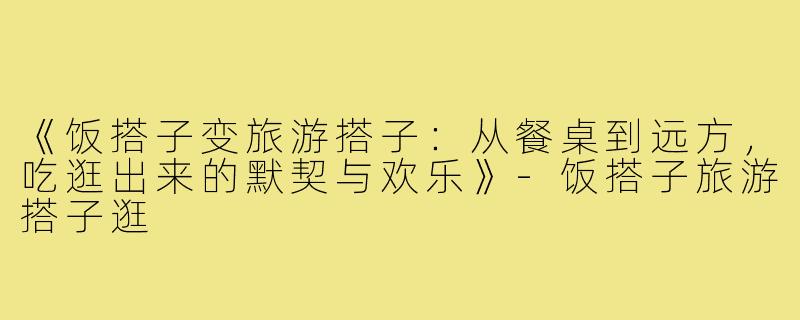 《饭搭子变旅游搭子：从餐桌到远方，吃逛出来的默契与欢乐》-饭搭子旅游搭子逛