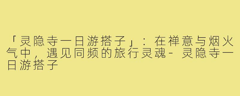 「灵隐寺一日游搭子」：在禅意与烟火气中，遇见同频的旅行灵魂-灵隐寺一日游搭子
