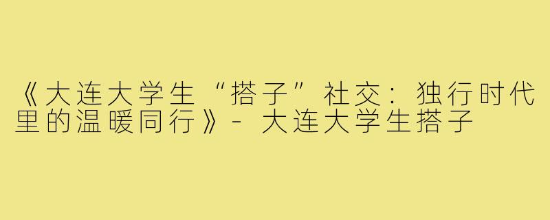 《大连大学生“搭子”社交：独行时代里的温暖同行》-大连大学生搭子