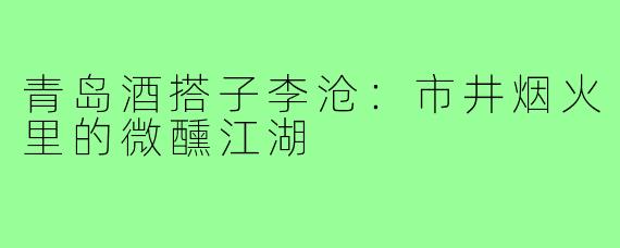 青岛酒搭子李沧：市井烟火里的微醺江湖