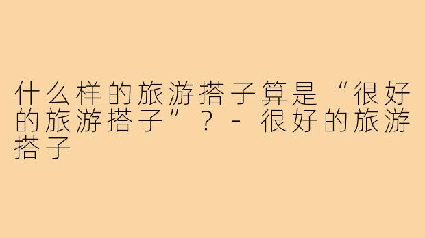 什么样的旅游搭子算是“很好的旅游搭子”?-很好的旅游搭子