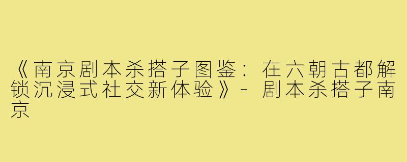 《南京剧本杀搭子图鉴：在六朝古都解锁沉浸式社交新体验》-剧本杀搭子南京