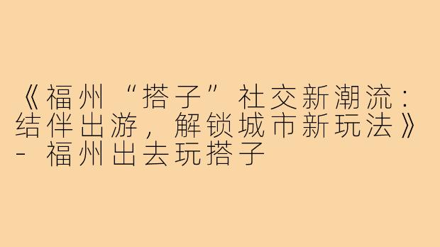 《福州“搭子”社交新潮流：结伴出游，解锁城市新玩法》-福州出去玩搭子