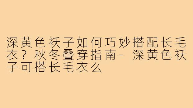 深黄色袄子如何巧妙搭配长毛衣？秋冬叠穿指南-深黄色袄子可搭长毛衣么