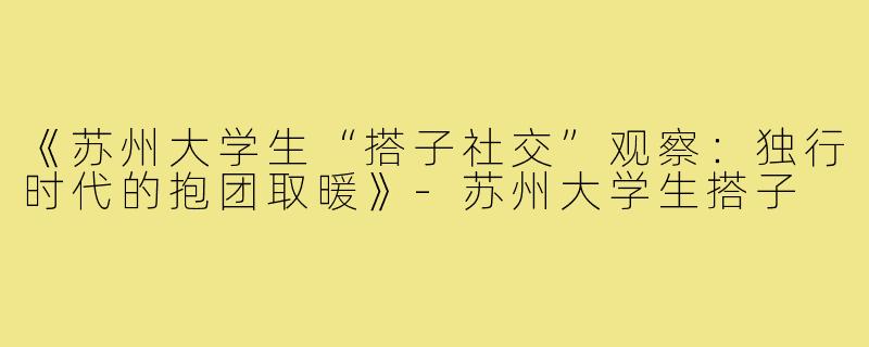 《苏州大学生“搭子社交”观察：独行时代的抱团取暖》-苏州大学生搭子