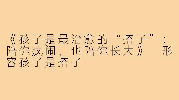 《孩子是最治愈的“搭子”:陪你疯闹,也陪你长大》-形容孩子是搭子