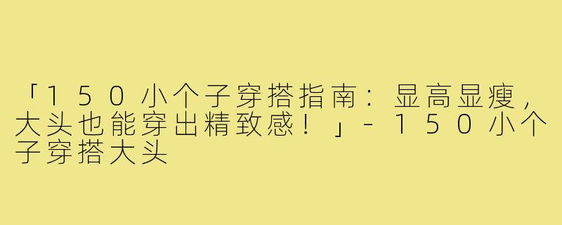 「150小个子穿搭指南：显高显瘦，大头也能穿出精致感！」-150小个子穿搭大头