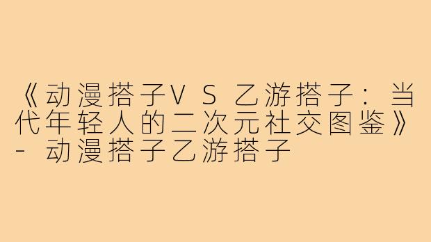 《动漫搭子VS乙游搭子：当代年轻人的二次元社交图鉴》-动漫搭子乙游搭子