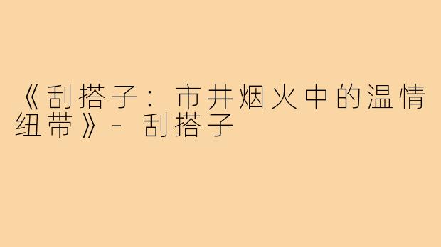 《刮搭子:市井烟火中的温情纽带》-刮搭子