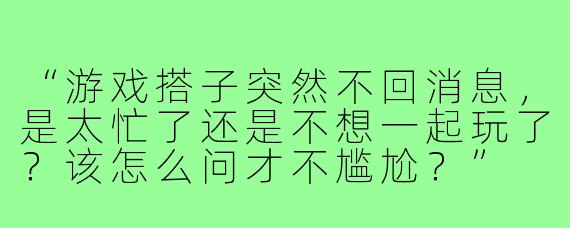 “游戏搭子突然不回消息，是太忙了还是不想一起玩了？该怎么问才不尴尬？”