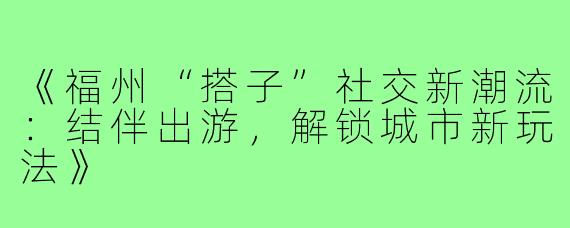 《福州“搭子”社交新潮流：结伴出游，解锁城市新玩法》