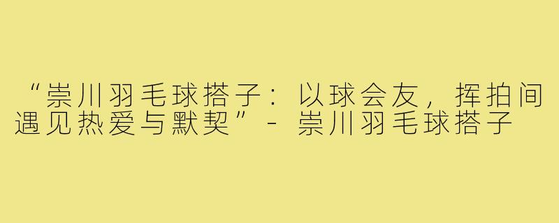 “崇川羽毛球搭子：以球会友，挥拍间遇见热爱与默契”-崇川羽毛球搭子
