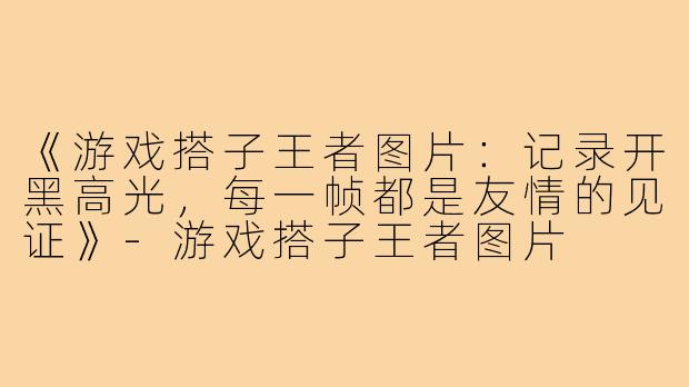 《游戏搭子王者图片:记录开黑高光,每一帧都是友情的见证》-游戏搭子王者图片