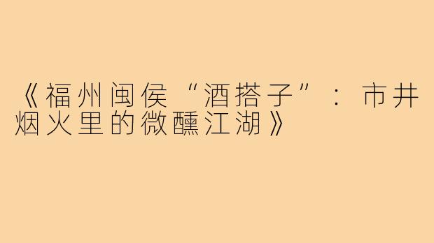 《福州闽侯“酒搭子”:市井烟火里的微醺江湖》